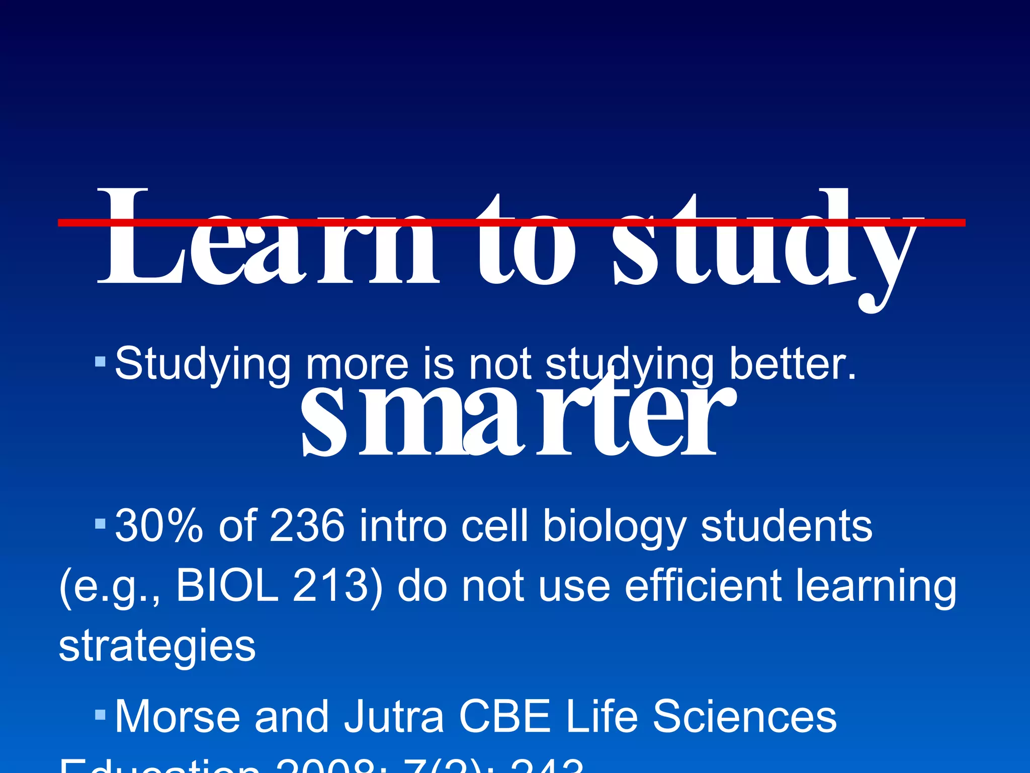 Learn to study smarter Studying more is not studying better. 30% of 236 intro cell biology students (e.g., BIOL 213) do not use efficient learning strategies Morse and Jutra CBE Life Sciences Education 2008; 7(2): 243. Roughly 30-40% of BIOL 213 students have to repeat the class. Becoming a “real man/woman of genius” 