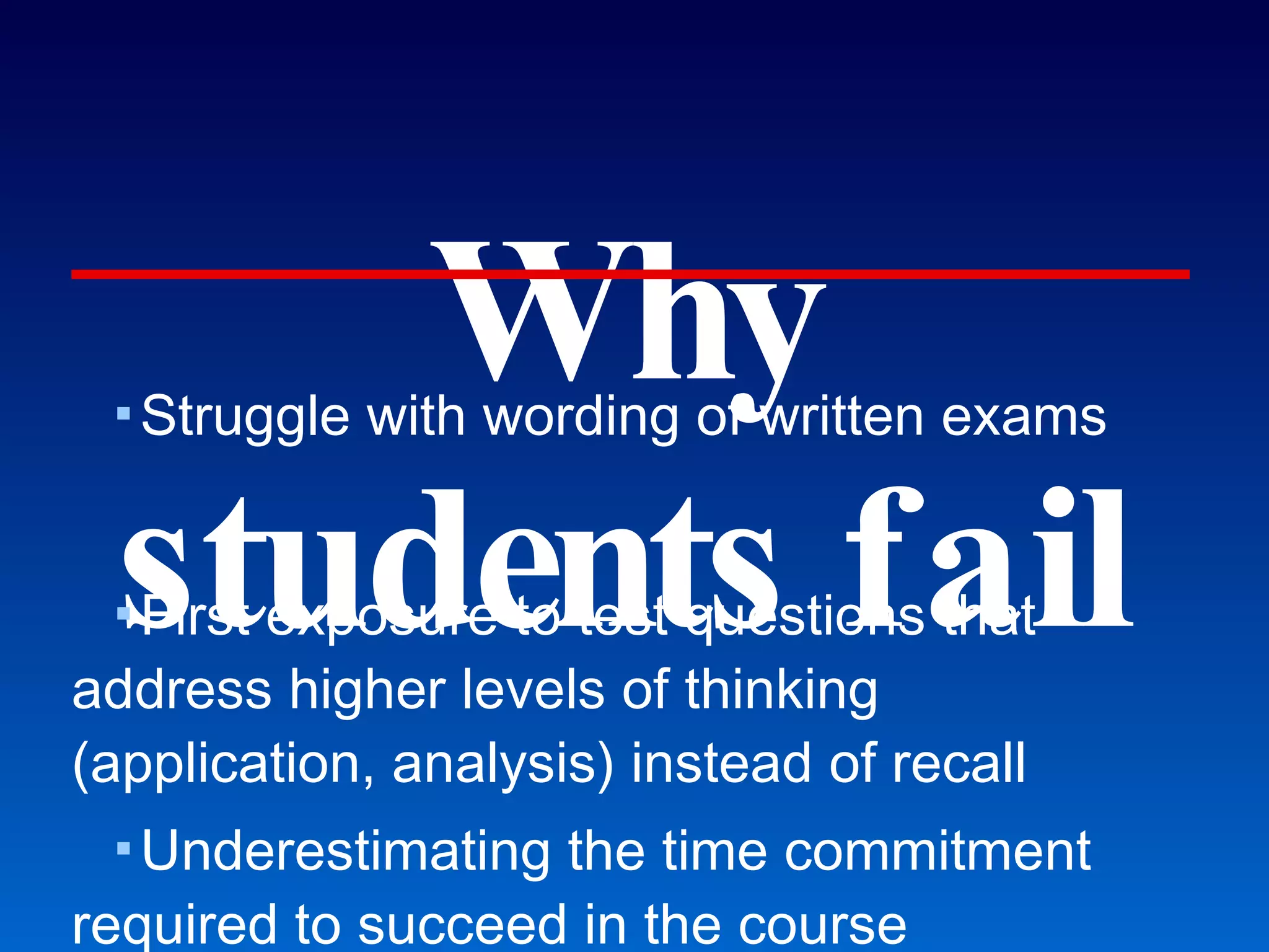 Why students fail Struggle with wording of written exams First exposure to test questions that address higher levels of thinking (application, analysis) instead of recall Underestimating the time commitment required to succeed in the course Students learn better if they are active, but most prefer being passive. Freeman et al., CBE Life Science Education (2007): UWash 