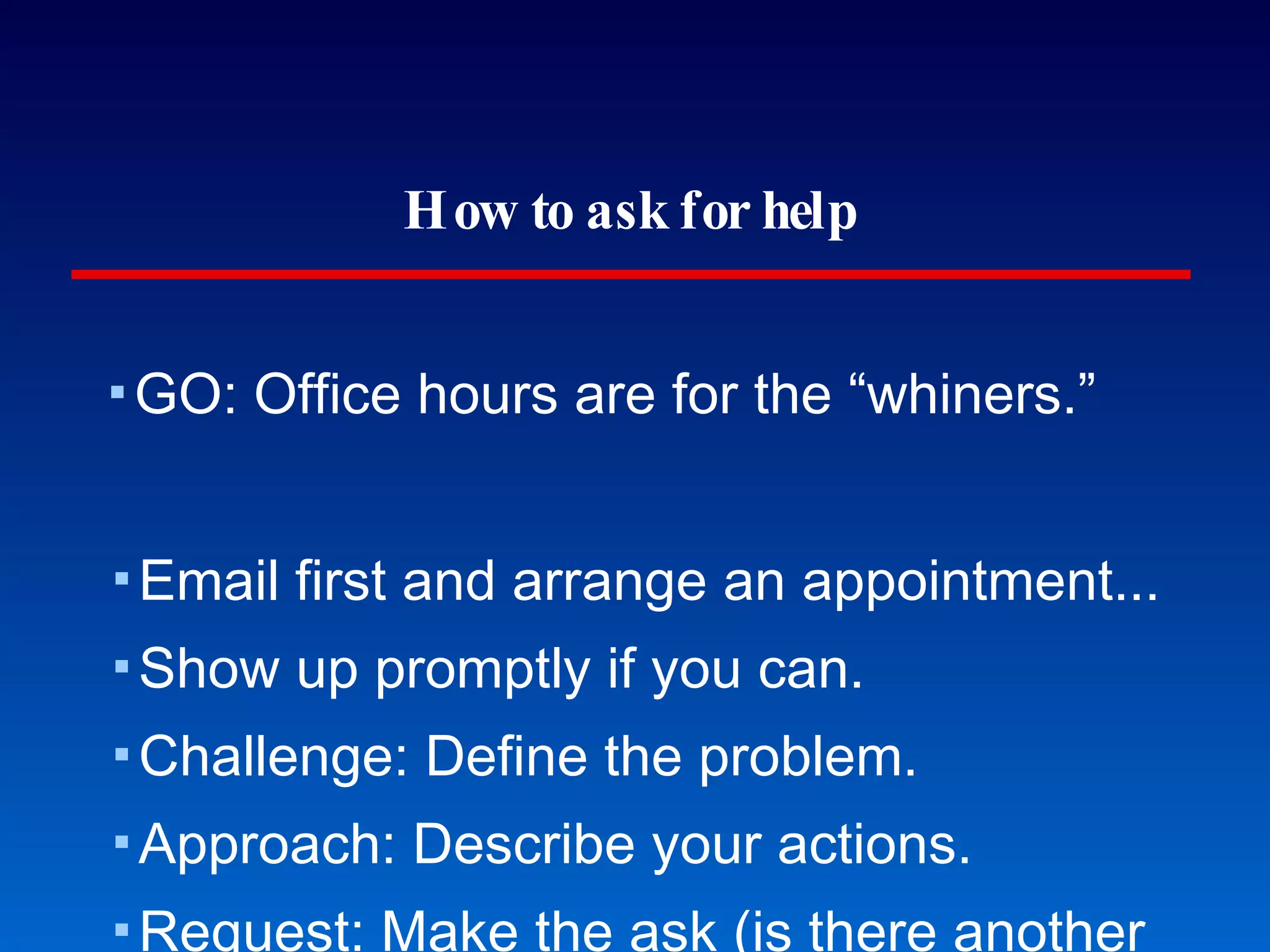 How to ask for help GO: Office hours are for the “whiners.” Email first and arrange an appointment... Show up promptly if you can. Challenge: Define the problem. Approach: Describe your actions. Request: Make the ask (is there another approach). Think about the answer. Then thank: Give a sincere thank you. Making the best of mentors 