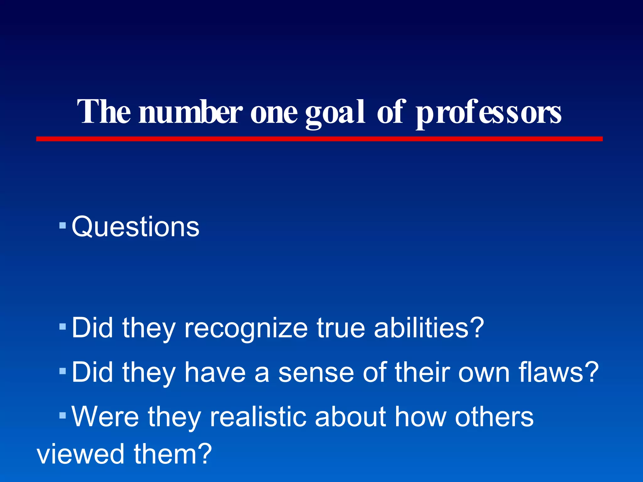 The number one goal of professors Questions Did they recognize true abilities? Did they have a sense of their own flaws? Were they realistic about how others viewed them? The only way any of us can improve is if we develop a real ability to assess ourselves. Help students judge themselves. 