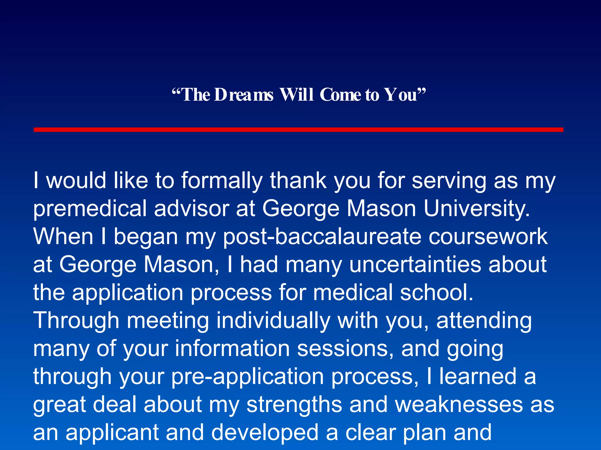 “ The Dreams Will Come to You” I would like to formally thank you for serving as my premedical advisor at George Mason University.  When I began my post-baccalaureate coursework at George Mason, I had many uncertainties about the application process for medical school.  Through meeting individually with you, attending many of your information sessions, and going through your pre-application process, I learned a great deal about my strengths and weaknesses as an applicant and developed a clear plan and timeline for applying to medical school. I have greatly appreciated your accessibility to your advisees, particularly your quick response time on email, open door policy, and presence at all of the information sessions.  You were always available to give me feedback at every step of the process.  From my initial meeting with you to mock interviewing before my first interview, you continually provided me with feedback that strengthened my application and demystified the process. Thank you again for everything that you have done for me and the George Mason community.  I feel so fortunate that I was able to receive premedical advising at George Mason and that I had the support of such a knowledgeable and dedicated advisor.  I attribute a large part of my successful admission to medical school to your guidance and insights over the past two years, and I can’t thank you enough. “ The Lost Art of Thank-You Notes” 