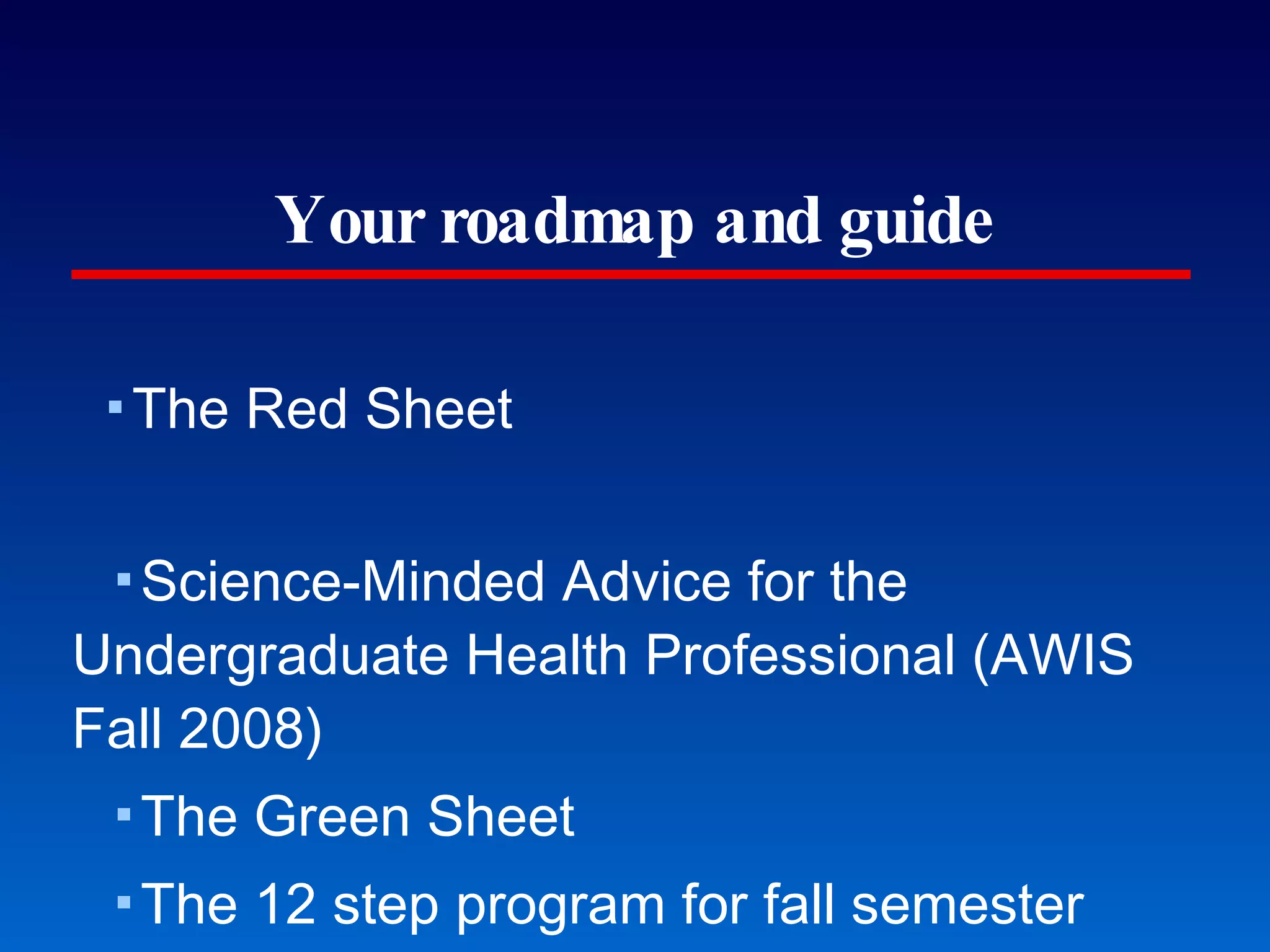 Your roadmap and guide The Red Sheet Science-Minded Advice for the Undergraduate Health Professional (AWIS Fall 2008) The Green Sheet The 12 step program for fall semester The Blue Sheet Top 10 things that guarantee an acceptance; the competencies The Beige Sheet Data and more data The Orange and Gold Sheets GWU and VCU Early Admissions Information If you don’t have copies, we’re making more. 