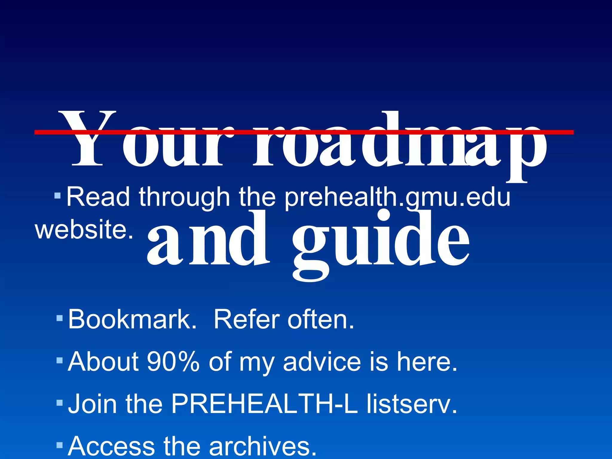 Your roadmap and guide Read through the prehealth.gmu.edu website. Bookmark.  Refer often. About 90% of my advice is here. Join the PREHEALTH-L listserv. Access the archives. Confirm that you are registered at... Until December: webct.gmu.edu Now: courses.gmu.edu These slides are posted at courses.gmu.edu! Health Professions Advising Office 