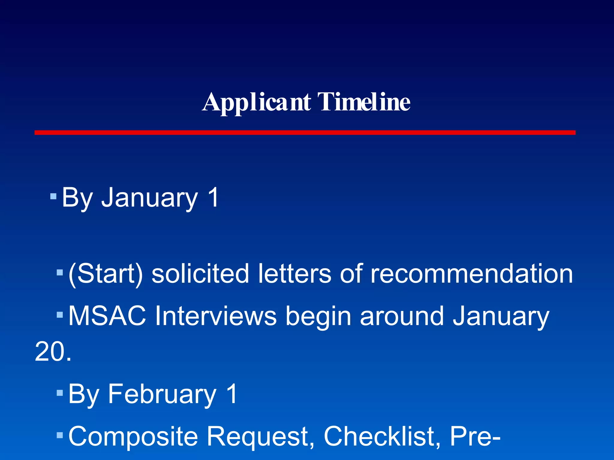 Applicant Timeline By January 1 (Start) solicited letters of recommendation MSAC Interviews begin around January 20. By February 1 Composite Request, Checklist, Pre-application due By April 1 MSAC Committee Interviews to be completed By May 1 Personal statement draft By June 1 Submit primary applications for MD, DO, DMD Take entrance exams (early) All letters are due except spring coursework professors (August 1). 24 months to go... 