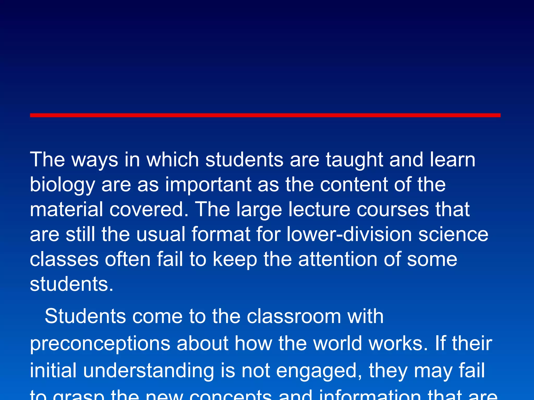 National Academies Bio 2010 The ways in which students are taught and learn biology are as important as the content of the material covered. The large lecture courses that are still the usual format for lower-division science classes often fail to keep the attention of some students. Students come to the classroom with preconceptions about how the world works. If their initial understanding is not engaged, they may fail to grasp the new concepts and information that are taught, or they may learn them for the purposes of a test but revert to their preconceptions outside the classroom. Transforming Undergraduate Education for Future Biologists 
