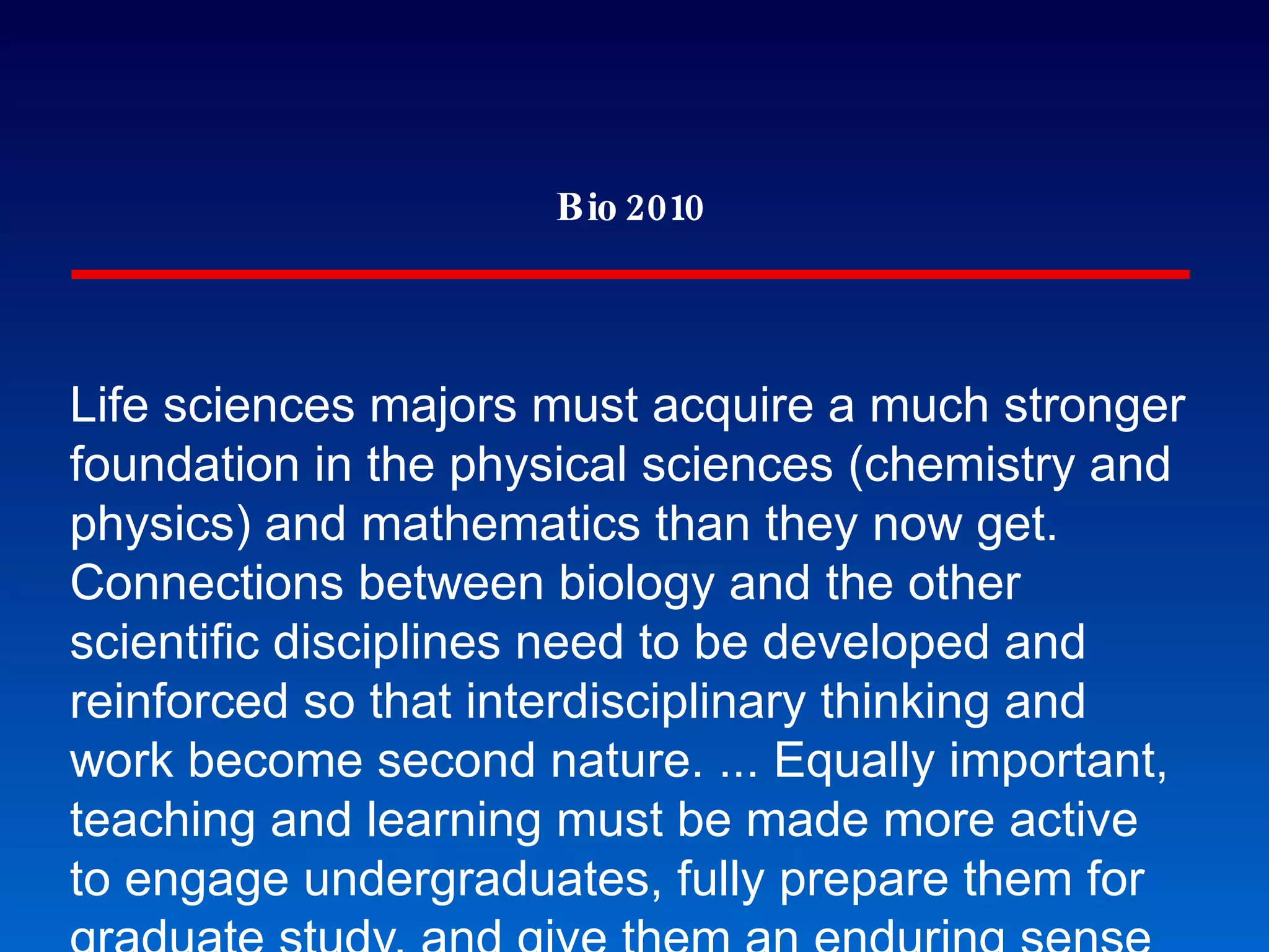 Bio 2010 Life sciences majors must acquire a much stronger foundation in the physical sciences (chemistry and physics) and mathematics than they now get. Connections between biology and the other scientific disciplines need to be developed and reinforced so that interdisciplinary thinking and work become second nature. ... Equally important, teaching and learning must be made more active to engage undergraduates, fully prepare them for graduate study, and give them an enduring sense of the power and beauty of creative inquiry. The Future of Biology Requires Interdisciplinary Science 