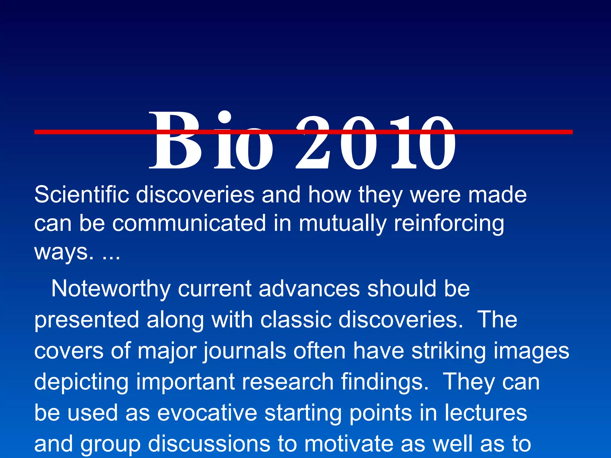 Bio 2010 Scientific discoveries and how they were made can be communicated in mutually reinforcing ways. ... Noteworthy current advances should be presented along with classic discoveries.  The covers of major journals often have striking images depicting important research findings.  They can be used as evocative starting points in lectures and group discussions to motivate as well as to inform students. ... Future research biologists should also be exposed to scientific controversies and their resolution. Students should be aware of cutting-edge discovery. 