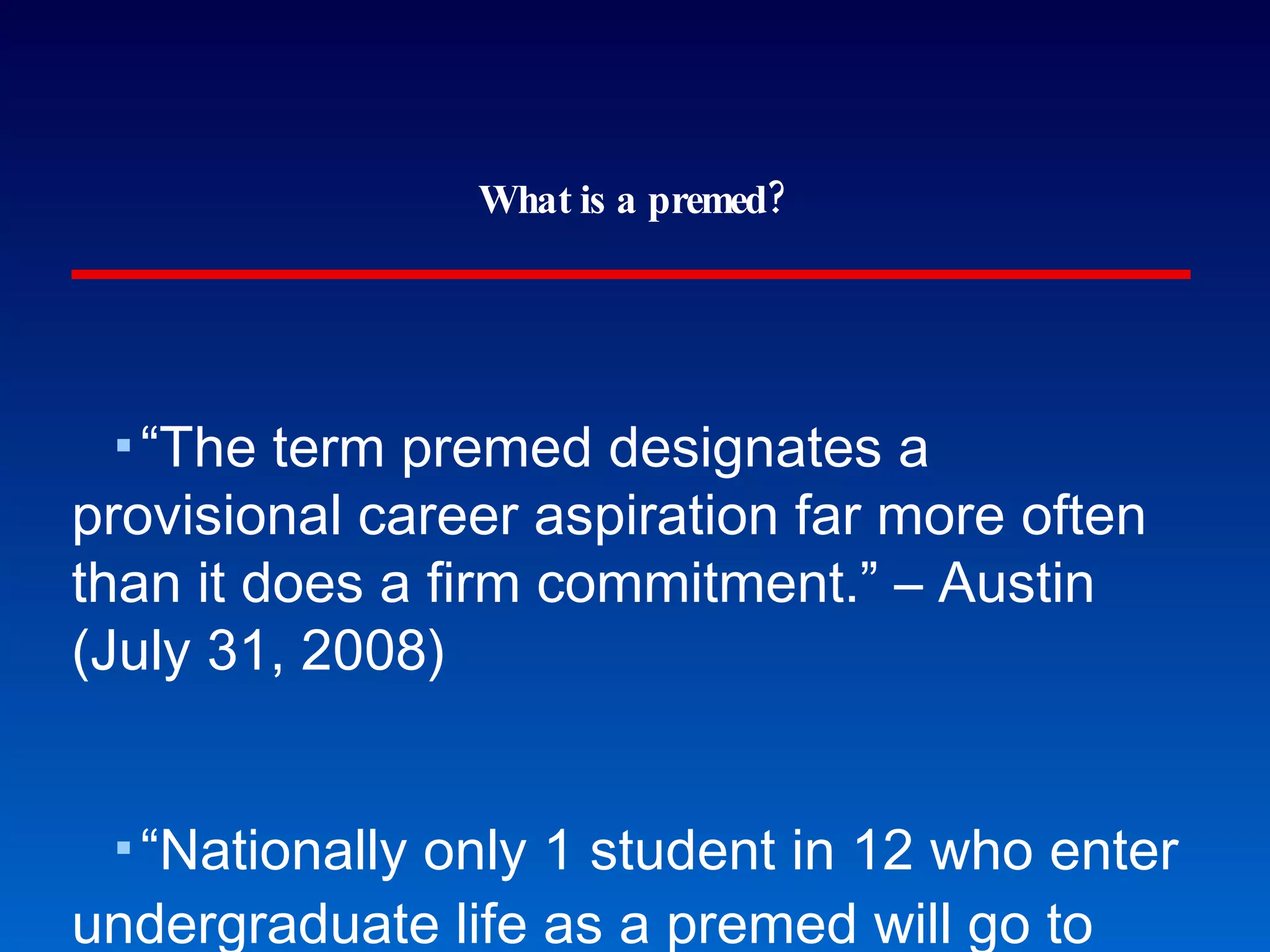 What is a premed? “The term premed designates a provisional career aspiration far more often than it does a firm commitment.” – Austin (July 31, 2008) “Nationally only 1 student in 12 who enter undergraduate life as a premed will go to medical school.” – Blystone comment Austin (Inside Higher Education) 