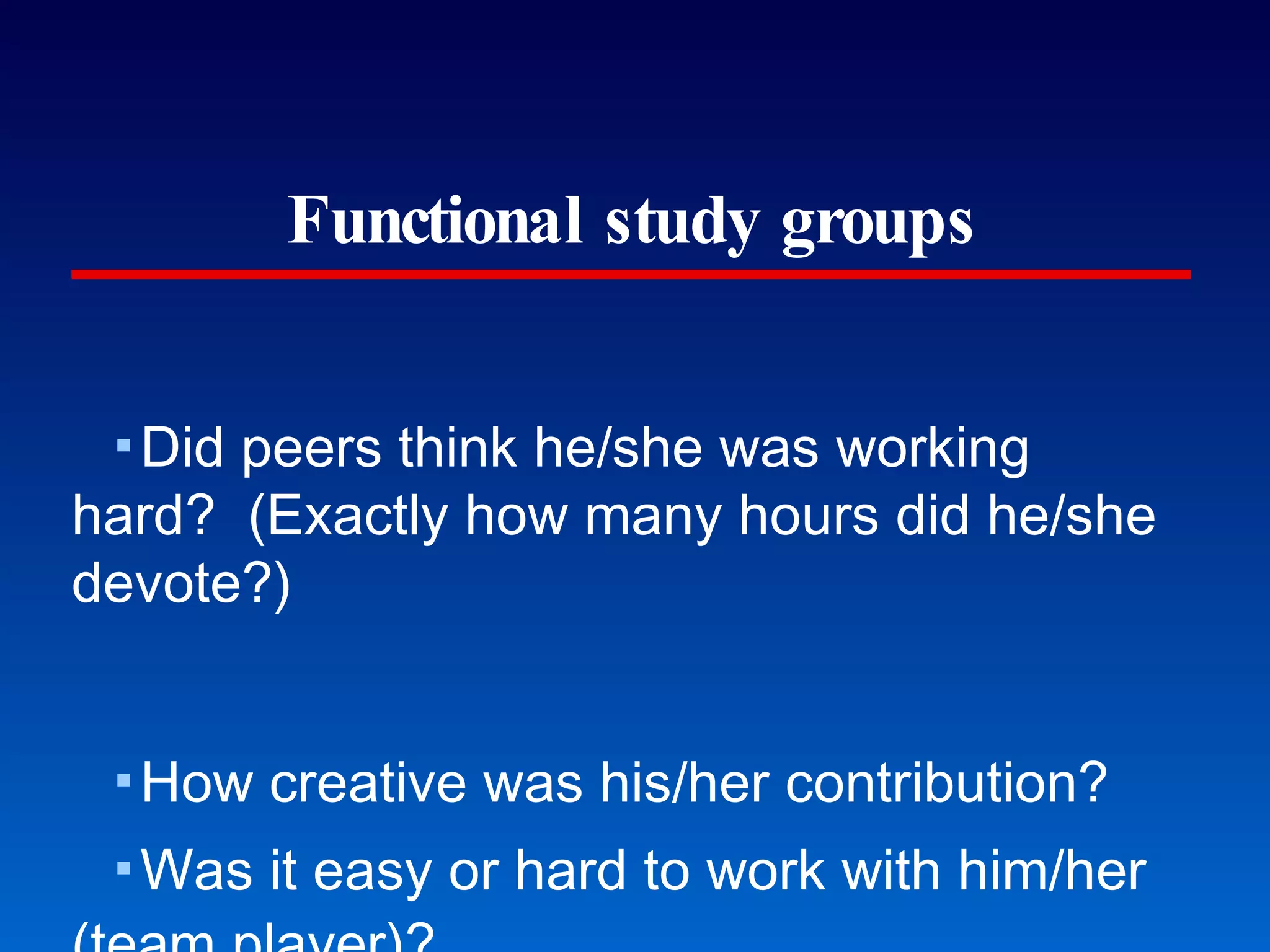 Functional study groups Did peers think he/she was working hard?  (Exactly how many hours did he/she devote?) How creative was his/her contribution? Was it easy or hard to work with him/her (team player)? Peer feedback (Pausch’s Building Virtual Worlds class) 