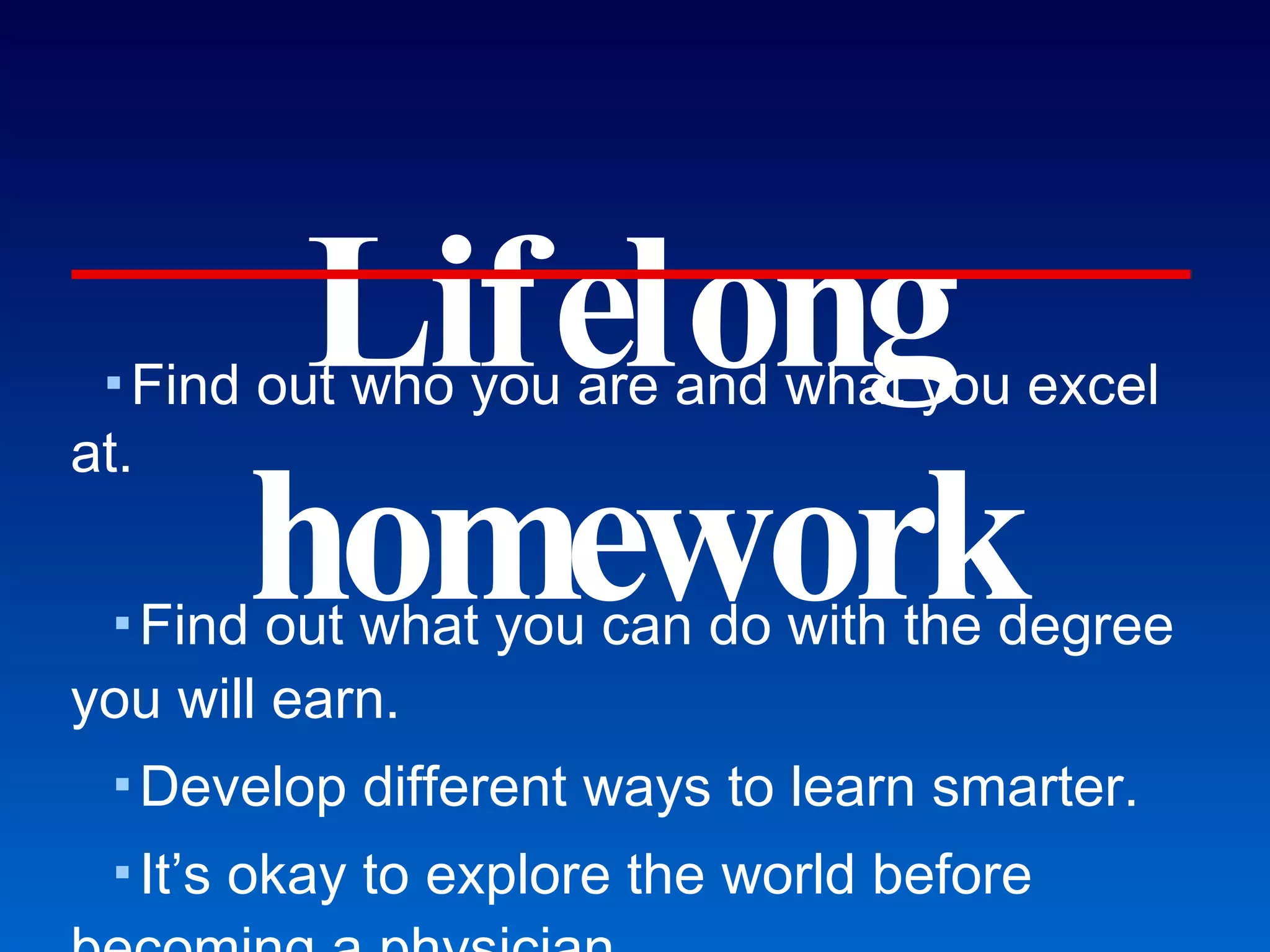 Lifelong homework Find out who you are and what you excel at. Find out what you can do with the degree you will earn. Develop different ways to learn smarter. It’s okay to explore the world before becoming a physician. It’s okay to not become a physician. Become a self-assessment and self-management master. Visit an ER during the first weekend of class to see GMU students who cannot do this well. Choose friends and mentors wisely. If you’re screwing up and nobody says anything to you anymore, that means they gave up.  Get involved on campus to improve your chances. If you ask for extra tutoring sessions, show up.  Walk the walk. Honor Committee and Judicial Review Board vacancies... What I wished others would tell me (as a premed student). 