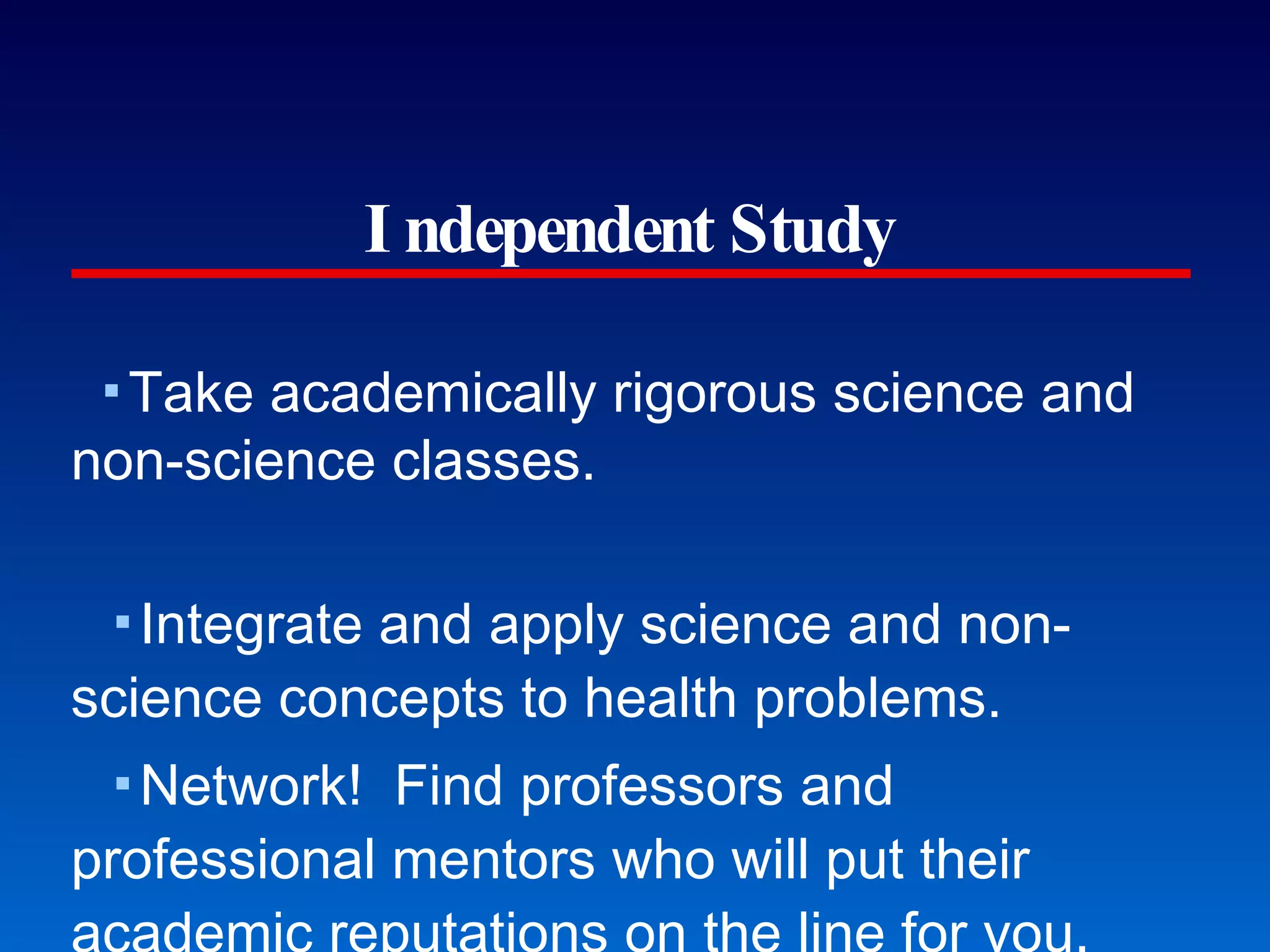 Independent Study Take academically rigorous science and non-science classes. Integrate and apply science and non-science concepts to health problems. Network!  Find professors and professional mentors who will put their academic reputations on the line for you. Get involved in clinical settings as soon as you can. Meet admissions directors early and respectfully. Plan to do research as early as freshman summer.  (Plan today!) Stretch beyond your own comfort zones. SAFE Zone, NCBI coalition building training, Office of Disability Services Collaborate among disparate (cultural) groups.  (Entrepreneurs) Commit time for service to others. Teach for America, Peace Corps, Habitat for Humanity, etc. Free clinics, Walker-Whitman, La Clinica del Pueblo Don’t work full-time and take a ton of science classes. The First Lecture’s Last Slide 