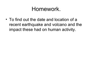 Homework.  To find out the date and location of a recent earthquake and volcano and the impact these had on human activity.  