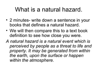 What is a natural hazard.  2 minutes- write down a sentence in your books that defines a natural hazard. We will then compare this to a text book definition to see how close you were. A natural hazard is a natural event which is perceived by people as a threat to life and property. It may be generated from within the earth, upon the surface or happen within the atmosphere.  