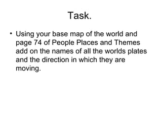 Task.  Using your base map of the world and page 74 of People Places and Themes add on the names of all the worlds plates and the direction in which they are moving.  
