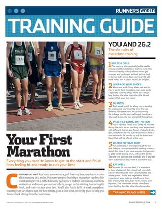 RUNNERSWORLD.COMCOPYRIGHT RODALE INC. 2010-2011 Photograph by Meredith Jenks 1
TRAINING GUIDE
r
YOUAND 26.2
The six rules of
marathon training
1BUILD SLOWLY
The training plan gradually builds weekly
mileage and the distance of the long runs.This
slow-but-steady buildup allows you to get
stronger and go longer, without getting hurt
or burned out. Some days you’ll want to add
more miles, but it’s best to stick to the plan.
2UPGRADE YOUR SHOES
Worn-out or ill-fitting shoes can lead to
injury, so it’s best to replace yours now. Go to
a specialty running shop, where you can get
help finding the shoe that offers the fit and
support that your feet need.
3GO LONG
Each week, you’ll do a long run to develop
the endurance you’ll need to cover the race
distance. On these runs, focus on covering
the mileage for the day, and forget about pace.
Take walk breaks to stay energized throughout.
4PRACTICE EATING ON THE RUN
You’ll need to refuel every 30 to 45 minutes
during the race, so on your long runs, experiment
with different brands and flavors of sports drinks,
gels, and chews to find out which one sits best in
your stomach. Be sure to try out the brand and
flavor that will be offered at the race.
5LISTEN TO YOUR BODY
Any soreness at the beginning of the run
that fades as you go is probably nothing to worry
about. But stop if you have any pain that persists
or gets worse during a run, and call the doctor.
Take the rest days on the schedule, and if you feel
worn out on a run day, move it to another day.
6EAT WELL
In order to run your best, it’s important
to have a balanced diet. About half your daily
calories should come from carbohydrates, like
whole grains, fruits, and vegetables. About
a quarter of your calories should come from
lean protein, like dairy, lean meats, beans, and
legumes. The remainder should come from
heart-healthy fats like olive oil and avocados.
YourFirst
Marathon
TRAINING PLANS INSIDE
C
ongratulations! You’re on your way to a goal that very few people can accom-
plish: running 26.2 miles. For many people, finishing a marathon can be a life-
transformingevent.Onthefollowingpagesyou’llfindtipsontraining,nutrition,
motivation, and injury prevention to help you get to the starting line feeling fit,
fresh, and ready to run your best. You’ll also find a full 16-week marathon-
training plan developed just for first-timers, plus a four-week recovery plan to help you
bounce back strong from the marathon.
Everything you need to know to get to the start and finish
lines feeling fit and ready to run your best
 