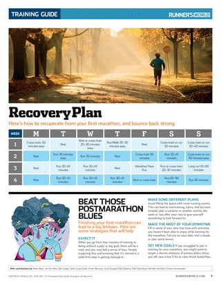 RUNNERSWORLD.COMCOPYRIGHT RODALE INC. 2010-2011 Tim Kiusalaas/Corbis (top); Illustration by Meg Hunt 7
TRAINING GUIDE
With contributions by Adam Bean, Jen Van Allen, Bob Cooper, Sarah Lorge Butler, Kristin Bjornsen, Scott Douglas, Kelly Bastone, Kelly Pate Dwyer, Michelle Hamilton, Christie Aschwanden
WEEK M T W T F S S
1
Cross-train: 20
minutes easy
Rest
Rest or cross-train
20–30 minutes
easy
Run/Walk 20–30
minutes easy
Rest
Cross-train or run
30 minutes
Cross-train or run
30–40 minutes
2 Rest
Run 30 minutes
easy
Run 30 minutes Rest
Cross-train 30
minutes
Run 30–45
minutes
Cross-train or run
30 minutes easy
3 Rest
Run 30–45
minutes
Run 30–45
minutes
Rest
Marathon Pace
Run
Run or cross-train
20–30 minutes
Long run 45–60
minutes
4 Rest
Run 30–45
minutes
Run 30–45
minutes
Run 30–45
minutes
Rest or cross-train
Run 60–90
minutes
Run 30 minutes
EXPECT IT
When you go from four months of training to
being without a plan or big goal, there will be a
void, and you may feel a sense of loss. Simply
expecting this and knowing that it’s normal is a
solid first step in getting through it.
MAKE SOME DIFFERENT PLANS
Avoid filling the space with more running events.
This can lead to overtraining, injury, and burnout.
Instead, plan a vacation or another activity the
week or two after your race to give yourself
something to look forward to.
MAKE THE MOST OF YOUR DOWNTIME
Fill in some of your new free time with activities
you haven’t been able to enjoy while training for
the marathon. Get out on your bike, rent a kayak,
or play some tennis.
SET NEW GOALS If you struggled to put in
training for your marathon, you might want to
target a shorter distance. If prerace jitters threw
you off, race a few 5-Ks to calm those butterflies.
BEAT THOSE
POSTMARATHON
BLUES
Finishing your first marathon can
lead to a big letdown. Here are
some strategies that will help
RecoveryPlan
Here’s how to recuperate from your first marathon, and bounce back strong
 