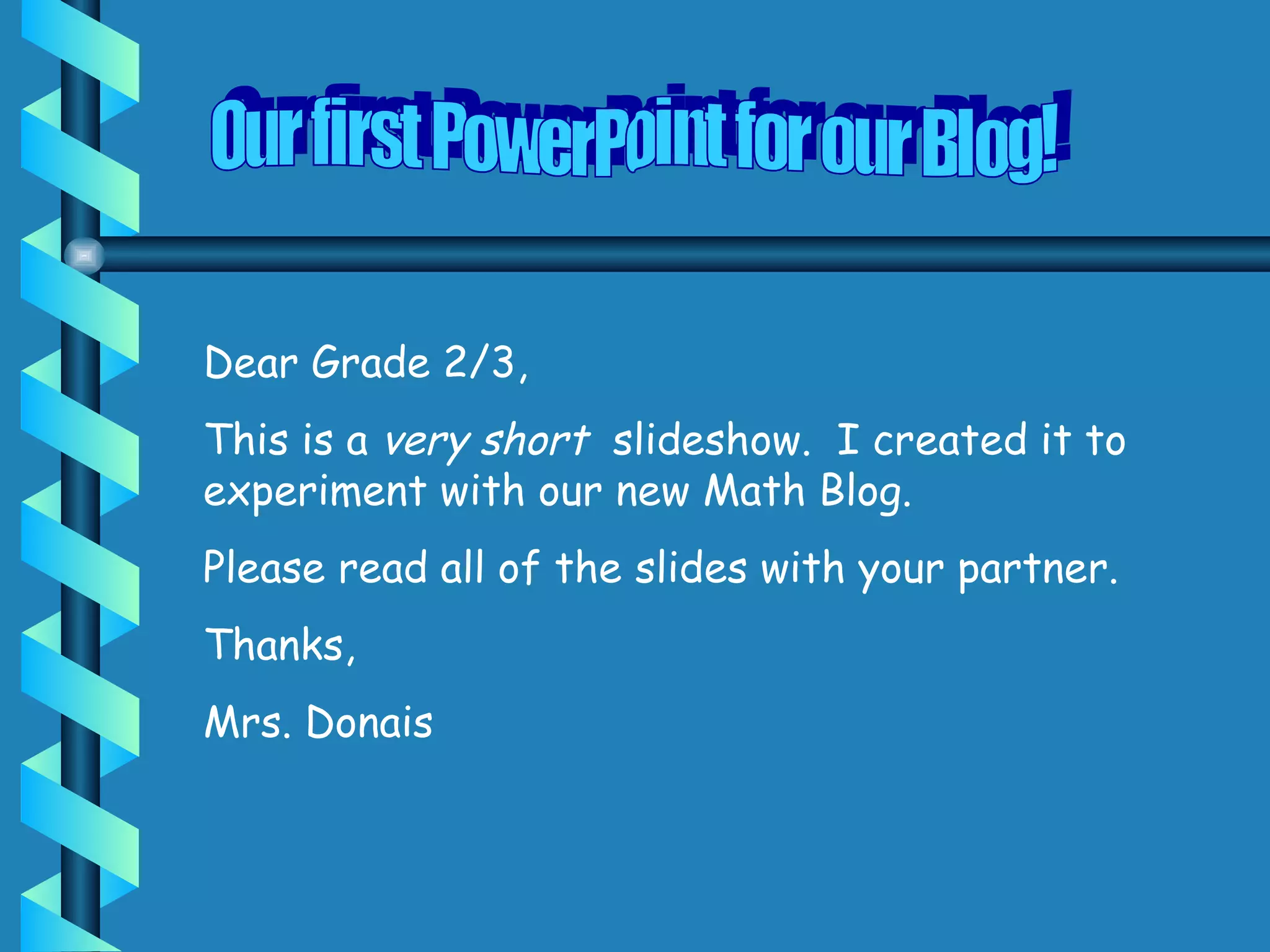 Our first PowerPoint for our Blog! Dear Grade 2/3, This is a very short slideshow. I created it to experiment with our new Math Blog. Please read all of the slides with your partner. Thanks, Mrs. Donais