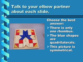 Talk to your elbow partner about each slide. Choose the best answer: There is only one rhombus. The blue shapes are quadrilaterals. This picture is symmetrical.