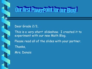 Our first PowerPoint for our Blog! Dear Grade 2/3, This is a  very short  slideshow.  I created it to experiment with our new Math Blog. Please read all of the slides with your partner. Thanks, Mrs. Donais 