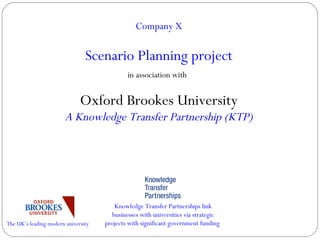 Company X Scenario Planning project in association with   Oxford Brookes University A Knowledge Transfer Partnership (KTP) The UK’s leading modern university Knowledge Transfer Partnerships link businesses with universities via strategic projects with significant government funding  