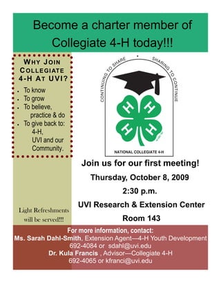 Become a charter member of
          Collegiate 4-H today!!!
  W HY JOIN
 C O L L E GI AT E
 4-H AT U VI?
   To know
   To grow
   To believe,
      practice & do
   To give back to:
       4-H,
       UVI and our
       Community.

                           Join us for our first meeting!
                               Thursday, October 8, 2009
                                          2:30 p.m.
                          UVI Research & Extension Center
 Light Refreshments
   will be served!!!                      Room 143
                       For more information, contact:
Ms. Sarah Dahl-Smith, Extension Agent—4-H Youth Development
                 692-4084 or sdahl@uvi.edu
          Dr. Kula Francis , Advisor—Collegiate 4-H
                 692-4065 or kfranci@uvi.edu
 