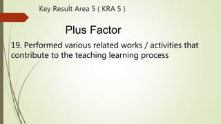 Key Result Area 5 ( KRA 5 )
Plus Factor
19. Performed various related works / activities that
contribute to the teaching learning process
 
