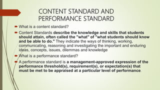 CONTENT STANDARD AND
PERFORMANCE STANDARD
 What is a content standard?
 Content Standards describe the knowledge and skills that students
should attain, often called the "what" of "what students should know
and be able to do." They indicate the ways of thinking, working,
communicating, reasoning and investigating the important and enduring
ideas, concepts, issues, dilemmas and knowledge
 What is a performance standard?
 A performance standard is a management-approved expression of the
performance threshold(s), requirement(s), or expectation(s) that
must be met to be appraised at a particular level of performance.
 