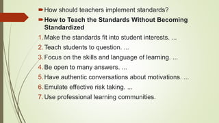 How should teachers implement standards?
How to Teach the Standards Without Becoming
Standardized
1.Make the standards fit into student interests. ...
2.Teach students to question. ...
3.Focus on the skills and language of learning. ...
4.Be open to many answers. ...
5.Have authentic conversations about motivations. ...
6.Emulate effective risk taking. ...
7.Use professional learning communities.
 