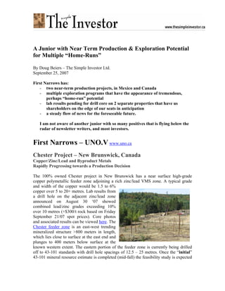 A Junior with Near Term Production & Exploration Potential
for Multiple “Home-Runs”

By Doug Beiers – The Simple Investor Ltd.
September 25, 2007

First Narrows has:
   - two near-term production projects, in Mexico and Canada
   - multiple exploration programs that have the appearance of tremendous,
       perhaps “home-run” potential
   - lab results pending for drill core on 2 separate properties that have us
       shareholders on the edge of our seats in anticipation
   - a steady flow of news for the foreseeable future.

   I am not aware of another junior with so many positives that is flying below the
   radar of newsletter writers, and most investors.


First Narrows – UNO.V www.uno.ca
Chester Project – New Brunswick, Canada
Copper/Zinc/Lead and Byproduct Metals
Rapidly Progressing towards a Production Decision

The 100% owned Chester project in New Brunswick has a near surface high-grade
copper polymetallic feeder zone adjoining a rich zinc/lead VMS zone. A typical grade
and width of the copper would be 1.5 to 6%
copper over 5 to 20+ metres. Lab results from
a drill hole on the adjacent zinc/lead zone
announced on August 30 ‘07 showed
combined lead/zinc grades exceeding 10%
over 10 metres (+$300/t rock based on Friday
September 21/07 spot prices). Core photos
and associated results can be viewed here. The
Chester feeder zone is an east-west trending
mineralized structure >800 meters in length,
which lies close to surface at the east end and
plunges to 400 meters below surface at the
known western extent. The eastern portion of the feeder zone is currently being drilled
off to 43-101 standards with drill hole spacings of 12.5 – 25 metres. Once the “initial”
43-101 mineral resource estimate is completed (mid-fall) the feasibility study is expected