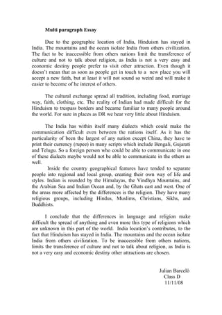 Multi paragraph Essay

       Due to the geographic location of India, Hinduism has stayed in
India. The mountains and the ocean isolate India from others civilization.
The fact to be inaccessible from others nations limit the transference of
culture and not to talk about religion, as India is not a very easy and
economic destiny people prefer to visit other attraction. Even though it
doesn’t mean that as soon as people get in touch to a new place you will
accept a new faith, but at least it will not sound so weird and will make it
easier to become of he interest of others.

      The cultural exchange spread all tradition, including food, marriage
way, faith, clothing, etc. The reality of Indian had made difficult for the
Hinduism to trespass borders and became familiar to many people around
the world. For sure in places as DR we hear very little about Hinduism.

       The India has within itself many dialects which could make the
communication difficult even between the nations itself. As it has the
particularity of been the largest of any nation except China, they have to
print their currency (rupee) in many scripts which include Bengali, Gujarati
and Telugu. So a foreign person who could be able to communicate in one
of these dialects maybe would not be able to communicate in the others as
well.
        Inside the country geographical features have tended to separate
people into regional and local group, creating their own way of life and
styles. Indian is rounded by the Himalayas, the Vindhya Mountains, and
the Arabian Sea and Indian Ocean and, by the Ghats east and west. One of
the areas more affected by the differences is the religion. They have many
religious groups, including Hindus, Muslims, Christians, Sikhs, and
Buddhists.

       I conclude that the differences in language and religion make
difficult the spread of anything and even more this type of religions which
are unknown in this part of the world. India location’s contributes, to the
fact that Hinduism has stayed in India. The mountains and the ocean isolate
India from others civilization. To be inaccessible from others nations,
limits the transference of culture and not to talk about religion, as India is
not a very easy and economic destiny other attractions are chosen.


                                                              Julian Barceló
                                                                Class D
                                                                11/11/08
 