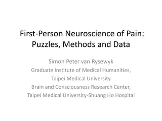 First-Person Neuroscience of Pain:
Puzzles, Methods and Data
Simon Peter van Rysewyk
Graduate Institute of Medical Humanities,
Taipei Medical University
Brain and Consciousness Research Center,
Taipei Medical University-Shuang Ho Hospital
 