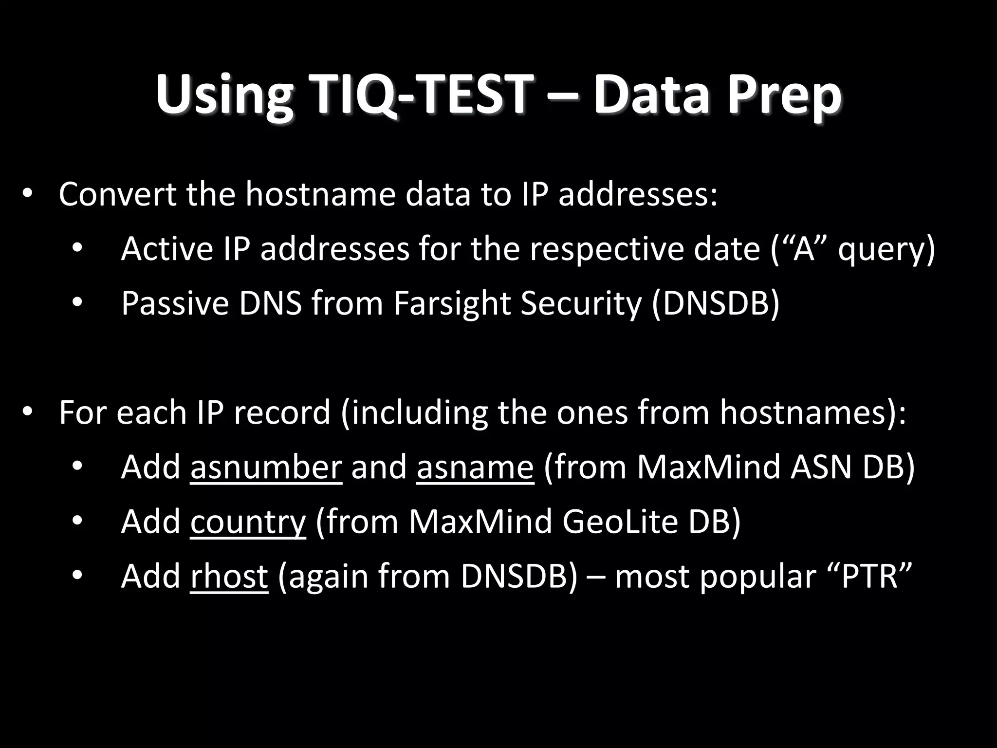 Using TIQ-TEST – Data Prep
• Convert the hostname data to IP addresses:
• Active IP addresses for the respective date (“A” query)
• Passive DNS from Farsight Security (DNSDB)
• For each IP record (including the ones from hostnames):
• Add asnumber and asname (from MaxMind ASN DB)
• Add country (from MaxMind GeoLite DB)
• Add rhost (again from DNSDB) – most popular “PTR”
 