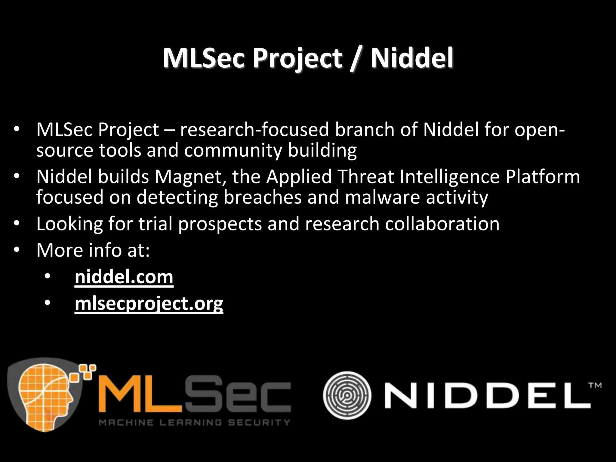 MLSec Project / Niddel
• MLSec Project – research-focused branch of Niddel for open-
source tools and community building
• Niddel builds Magnet, the Applied Threat Intelligence Platform
focused on detecting breaches and malware activity
• Looking for trial prospects and research collaboration
• More info at:
• niddel.com
• mlsecproject.org
 