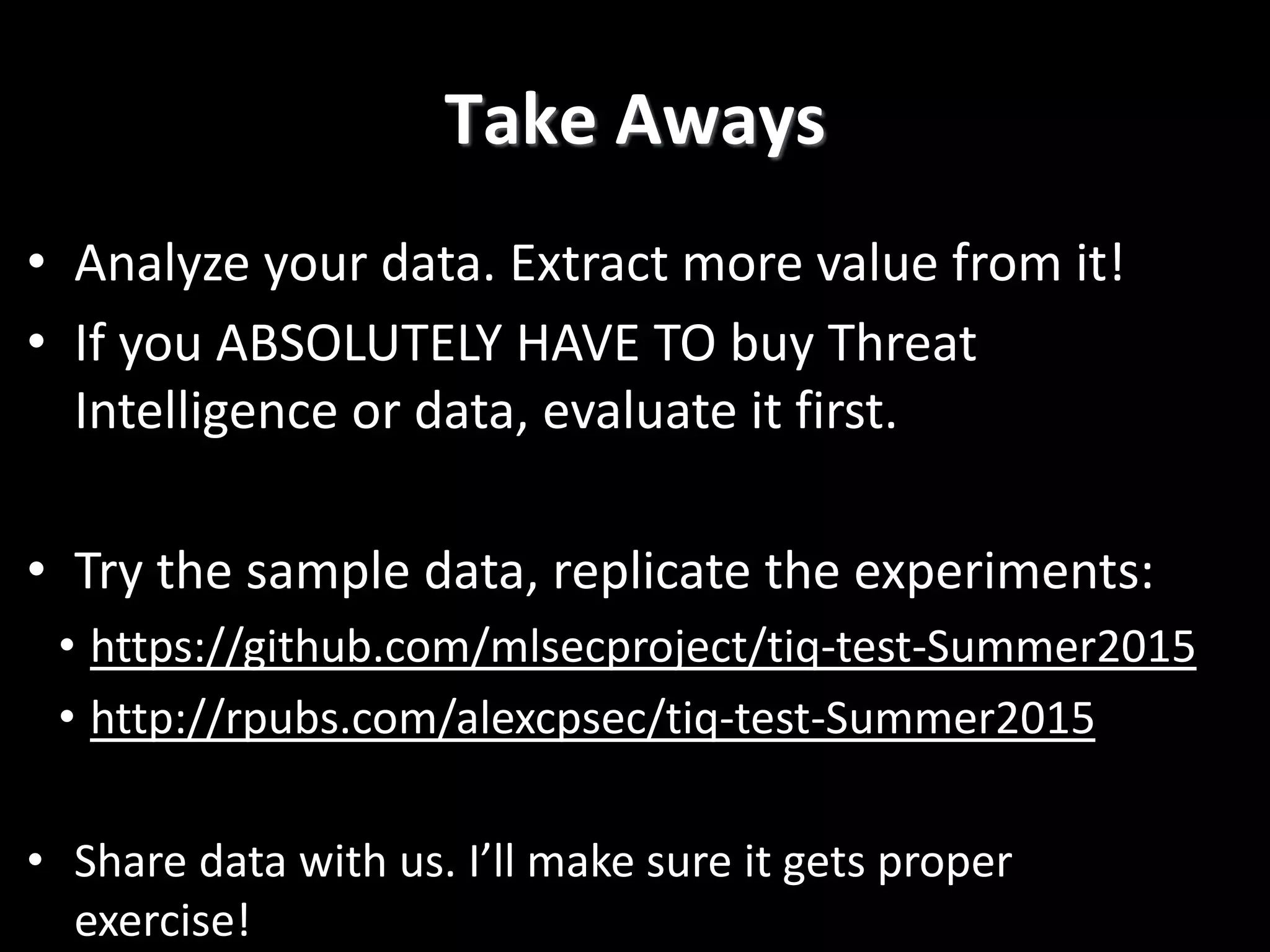 Take Aways
• Analyze your data. Extract more value from it!
• If you ABSOLUTELY HAVE TO buy Threat
Intelligence or data, evaluate it first.
• Try the sample data, replicate the experiments:
• https://github.com/mlsecproject/tiq-test-Summer2015
• http://rpubs.com/alexcpsec/tiq-test-Summer2015
• Share data with us. I’ll make sure it gets proper
exercise!
 