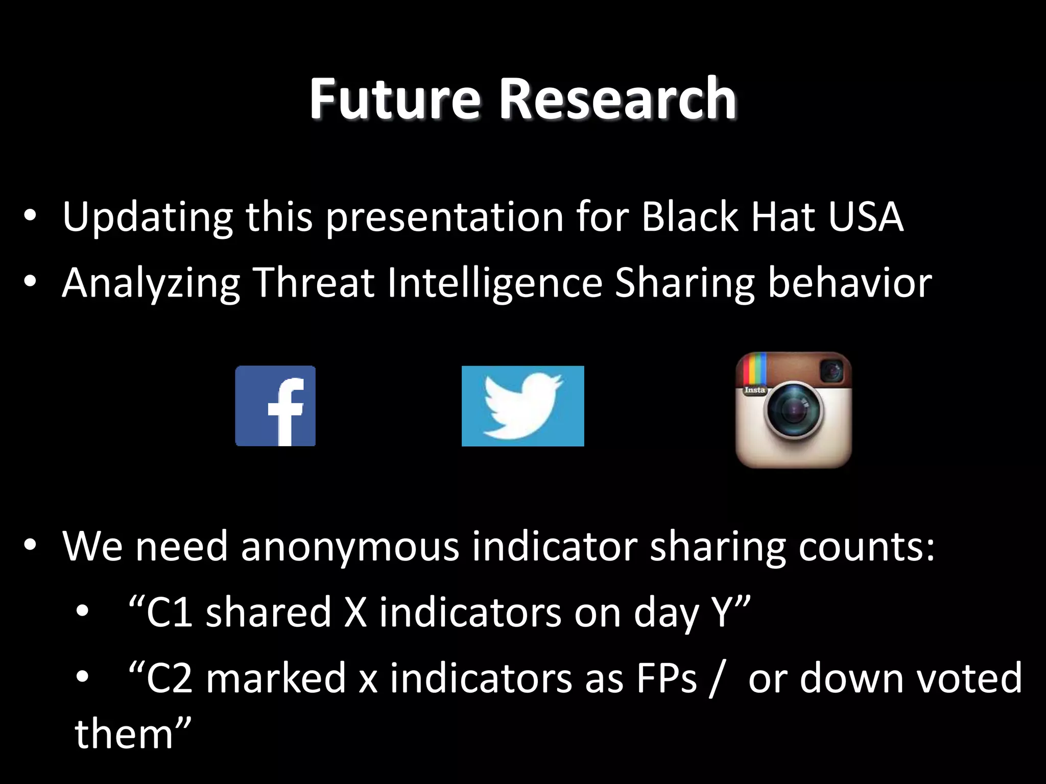 Future Research
• Updating this presentation for Black Hat USA
• Analyzing Threat Intelligence Sharing behavior
• We need anonymous indicator sharing counts:
• “C1 shared X indicators on day Y”
• “C2 marked x indicators as FPs / or down voted
them”
 
