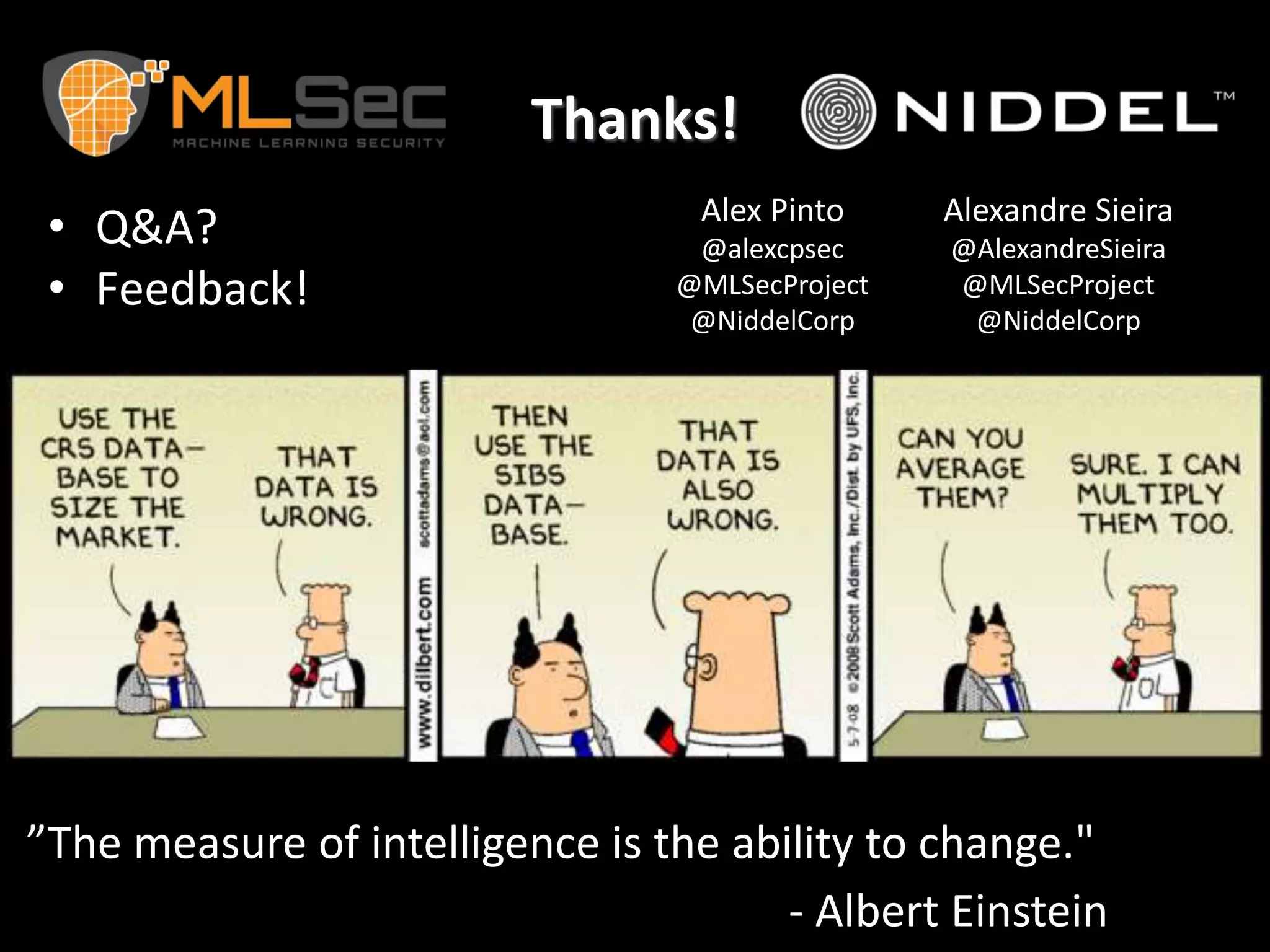 Thanks!
• Q&A?
• Feedback!
”The measure of intelligence is the ability to change."
- Albert Einstein
Alex Pinto
@alexcpsec
@MLSecProject
@NiddelCorp
Alexandre Sieira
@AlexandreSieira
@MLSecProject
@NiddelCorp
 