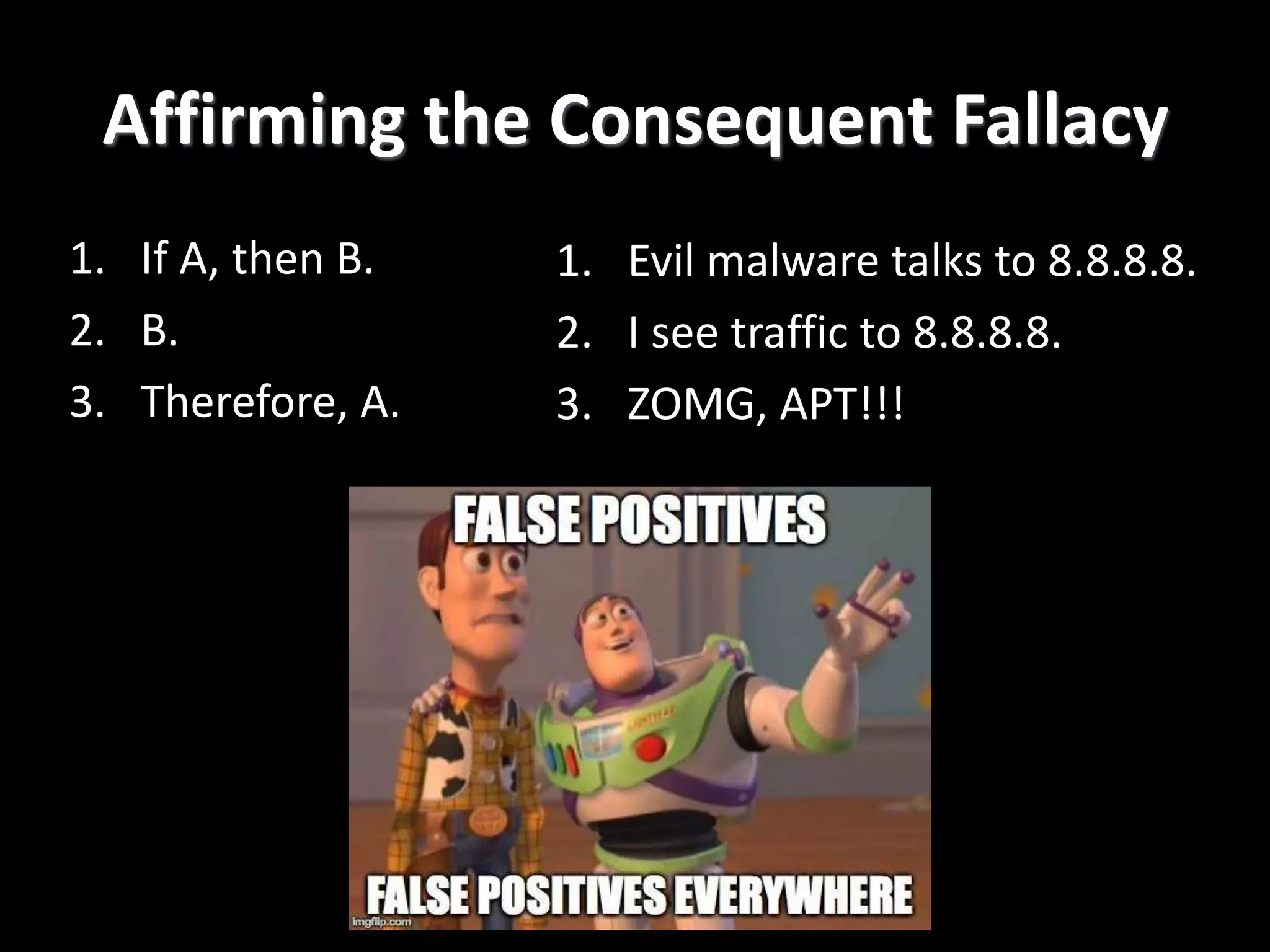Affirming the Consequent Fallacy
1. If A, then B.
2. B.
3. Therefore, A.
1. Evil malware talks to 8.8.8.8.
2. I see traffic to 8.8.8.8.
3. ZOMG, APT!!!
 