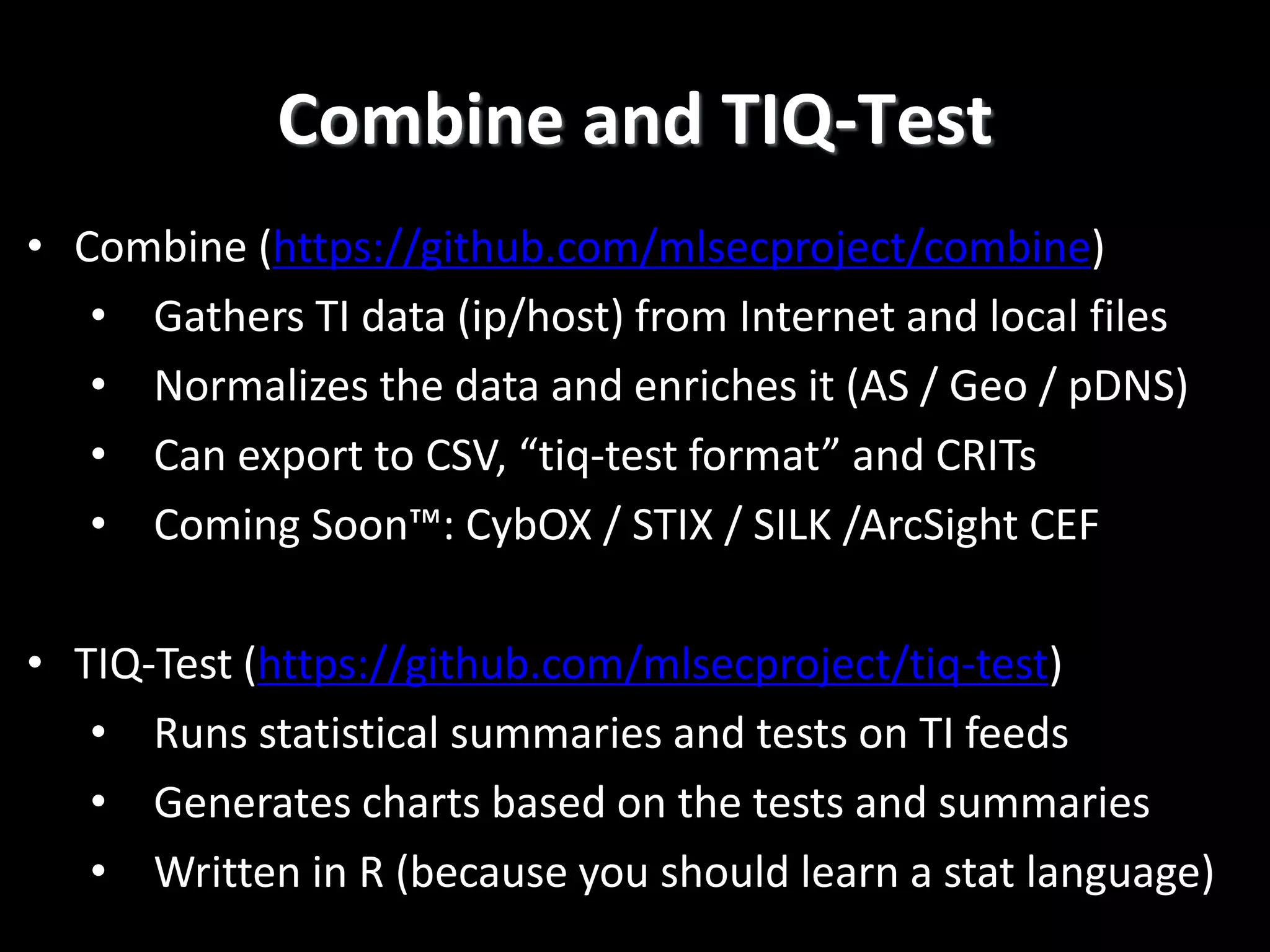 Combine and TIQ-Test
• Combine (https://github.com/mlsecproject/combine)
• Gathers TI data (ip/host) from Internet and local files
• Normalizes the data and enriches it (AS / Geo / pDNS)
• Can export to CSV, “tiq-test format” and CRITs
• Coming Soon™: CybOX / STIX / SILK /ArcSight CEF
• TIQ-Test (https://github.com/mlsecproject/tiq-test)
• Runs statistical summaries and tests on TI feeds
• Generates charts based on the tests and summaries
• Written in R (because you should learn a stat language)
 