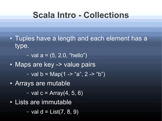 Scala Intro - Collections
● Tuples have a length and each element has a
type.
– val a = (5, 2.0, “hello”)
● Maps are key -...