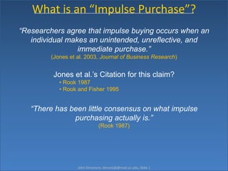 What is an “Impulse Purchase”? “Researchers agree that impulse buying occurs when an individual makes an unintended, unreflective, and immediate purchase.”  (Jones et al. 2003, Journal of Business Research) Jones et al.’s Citation for this claim? ,[object Object]