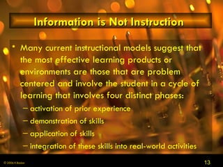 Information is Not Instruction  Many current instructional models suggest that the most effective learning products or environments are those that are problem centered and involve the student in a cycle of learning that involves four distinct phases: activation of prior experience demonstration of skills application of skills integration of these skills into real-world activities 