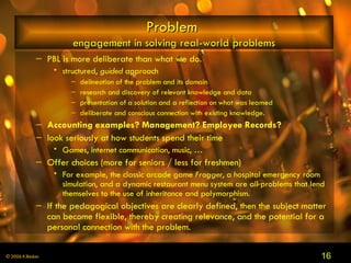 Problem  engagement in solving real-world problems PBL is more deliberate than what we do. structured,  guided  approach delineation of the problem and its domain research and discovery of relevant knowledge and data presentation of a solution and a reflection on what was learned deliberate and conscious connection with existing knowledge.  Accounting examples? Management? Employee Records?   look seriously at how students spend their time Games, internet communication, music, … Offer choices (more for seniors / less for freshmen)  For example, the classic arcade game  Frogger , a hospital emergency room simulation, and a dynamic restaurant menu system are all problems that lend themselves to the use of inheritance and polymorphism.  If the pedagogical objectives are clearly defined, then the subject matter can become flexible, thereby creating relevance, and the potential for a personal connection with the problem.   