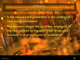 Problem  engagement in solving real-world problems Is the courseware presented in the context of real-world problems?  Are learners shown the problem, engaged at the task as well as the operation level, and involved in a progression of problems? 