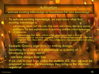 Activation   activate existing knowledge as foundation for new knowledge  To activate existing knowledge, we must know what that existing knowledge is.  cell phones, email, surf the web, find music and videos, and play games.  proficient, yet lack sophistication in searching and the critical assessment of resources. acknowledge their skills, without either assuming too high a level of sophistication, nor too much nescience. One will discourage students, while the other will bore them. Either way, they will become disengaged and motivation will suffer.  Example: Greedy algorithms by making change.  Searching for a name in a phonebook as a means of introducing a binary search.  : relevance changes over time.  If we wish to start from where the students are, then we must be prepared to assess the knowledge they bring to the situation regularly.  