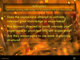Activation   activate existing knowledge as foundation for new knowledge  Does the courseware attempt to activate relevant prior knowledge or experience?  Are learners directed to recall relevant past experience or provided relevant experience?  Are they encouraged to use some organizing structure? 