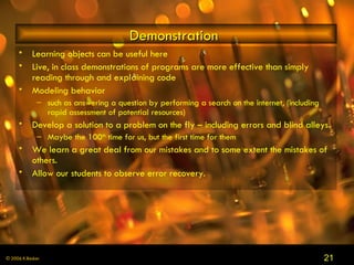 Demonstration  Learning objects can be useful here Live, in class demonstrations of programs are more effective than simply reading through and explaining code Modeling behavior  such as answering a question by performing a search on the internet, (including rapid assessment of potential resources)  Develop a solution to a problem on the fly – including errors and blind alleys.  Maybe the 100 th  time for us, but the first time for them We learn a great deal from our mistakes and to some extent the mistakes of others.  Allow our students to observe error recovery.  