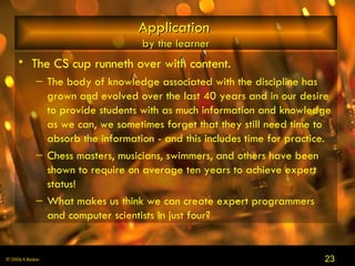 Application   by the learner The CS cup runneth over with content.  The body of knowledge associated with the discipline has grown and evolved over the last 40 years and in our desire to provide students with as much information and knowledge as we can, we sometimes forget that they still need time to absorb the information - and this includes time for practice.  Chess masters, musicians, swimmers, and others have been shown to require on average ten years to achieve expert status!  What makes us think we can create expert programmers and computer scientists in just four?  