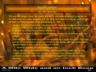 Application   by the learner We can no longer cover the same ground in an undergraduate program as we did when we were students, yet we cling to a desire to do so, and to add all that we have learned since graduating as well.  Modern theories of education, including Merrill’s imply that students will be better prepared through the acquisition of deep knowledge in fewer areas than through a shallow or cursory acquaintance with many.  We do our students a disservice by attempting to move on to the next topic too quickly.  One the other hand some topics can be taught using a spiral approach. The topic can be introduced but treated superficially in one course, and then addressed in greater depth in one or more subsequent courses.  Recursion, algorithm analysis, and program testing  Others, like ethics, professional practice, and communication skills can also be broken up and spread across multiple courses, but lend themselves more to sectioned, in-depth study than to layering from superficial overviews to deep learning.  A Mile Wide and an Inch Deep 