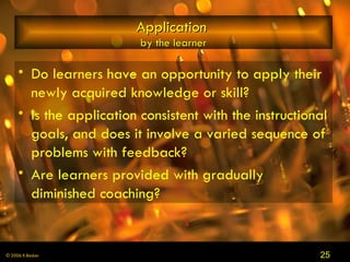 Application   by the learner Do learners have an opportunity to apply their newly acquired knowledge or skill?  Is the application consistent with the instructional goals, and does it involve a varied sequence of problems with feedback?  Are learners provided with gradually diminished coaching? 