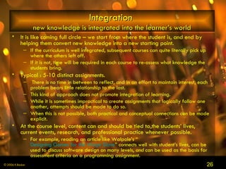 Integration   new knowledge is integrated into the learner’s world It is like coming full circle – we start from where the student is, and end by helping them convert new knowledge into a new starting point.  If the curriculum is well integrated, subsequent courses can quite literally pick up where the others left off.  If it is not, time will be required in each course to re-assess what knowledge the students bring. Typical : 5-10 distinct assignments. There is no time in between to reflect, and in an effort to maintain interest, each problem bears little relationship to the last.  This kind of approach does not promote integration of learning.  While it is sometimes impractical to create assignments that logically follow one another, attempts should be made to do so.  When this is not possible, both practical and conceptual connections can be made explicit. At the course level, content can and should be tied to the students’ lives, current events, research, and professional practice whenever possible.  For example, reading an article like Walpole’s “ Designing Games for the Wage Slave ” connects well with student’s lives, can be used to discuss software design on many levels,  and  can be used as the basis for assessment criteria on a programming assignment.   